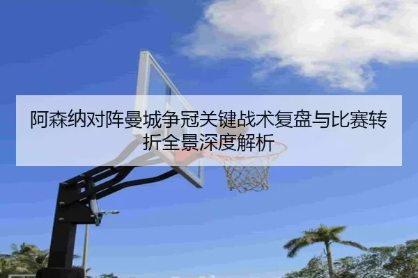 阿森纳对阵曼城争冠关键战术复盘与比赛转折全景深度解析
