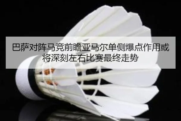 巴萨对阵马竞前瞻亚马尔单侧爆点作用或将深刻左右比赛最终走势