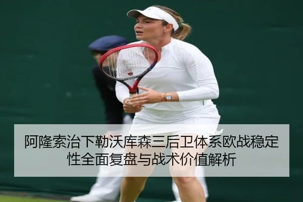 阿隆索治下勒沃库森三后卫体系欧战稳定性全面复盘与战术价值解析