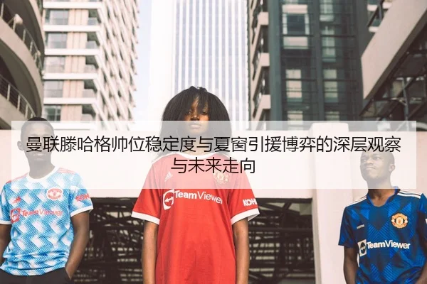 曼联滕哈格帅位稳定度与夏窗引援博弈的深层观察与未来走向