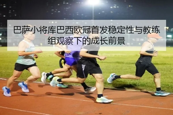 巴萨小将库巴西欧冠首发稳定性与教练组观察下的成长前景