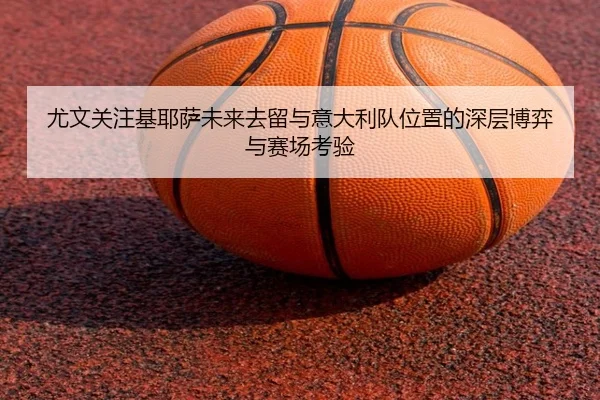 尤文关注基耶萨未来去留与意大利队位置的深层博弈与赛场考验