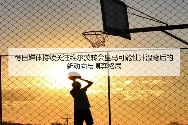 德国媒体持续关注维尔茨转会皇马可能性升温背后的新动向与博弈格局