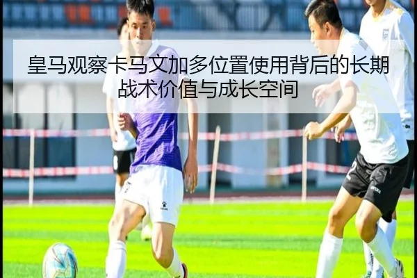 皇马观察卡马文加多位置使用背后的长期战术价值与成长空间