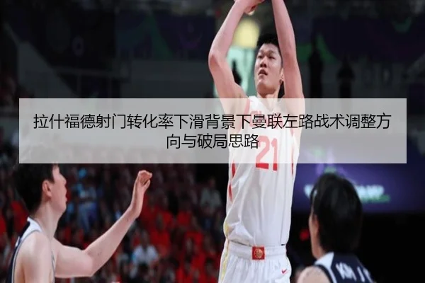 拉什福德射门转化率下滑背景下曼联左路战术调整方向与破局思路