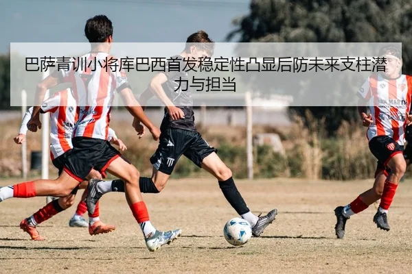 巴萨青训小将库巴西首发稳定性凸显后防未来支柱潜力与担当