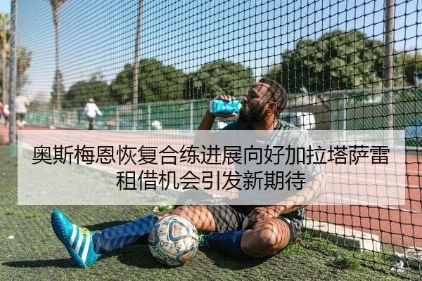 奥斯梅恩恢复合练进展向好加拉塔萨雷租借机会引发新期待