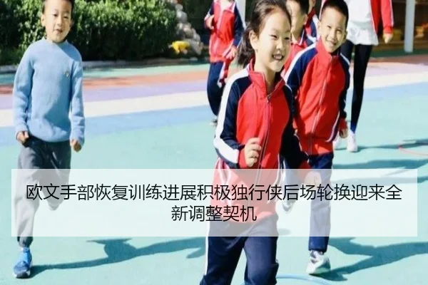 欧文手部恢复训练进展积极独行侠后场轮换迎来全新调整契机